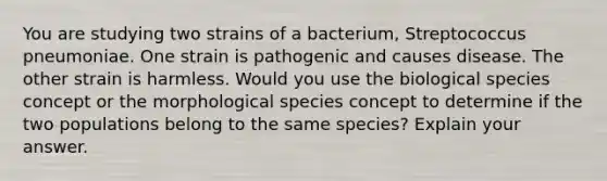 You are studying two strains of a bacterium, Streptococcus pneumoniae. One strain is pathogenic and causes disease. The other strain is harmless. Would you use the biological species concept or the morphological species concept to determine if the two populations belong to the same species? Explain your answer.