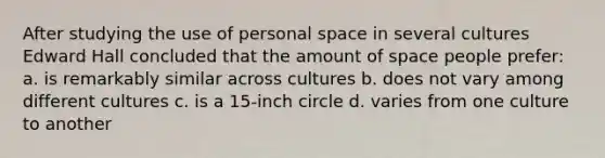 After studying the use of personal space in several cultures Edward Hall concluded that the amount of space people prefer: a. is remarkably similar across cultures b. does not vary among different cultures c. is a 15-inch circle d. varies from one culture to another