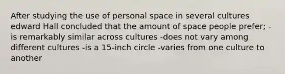 After studying the use of personal space in several cultures edward Hall concluded that the amount of space people prefer; -is remarkably similar across cultures -does not vary among different cultures -is a 15-inch circle -varies from one culture to another