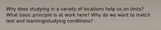 Why does studying in a variety of locations help us on tests? What basic principle is at work here? Why do we want to match test and learning/studying conditions?