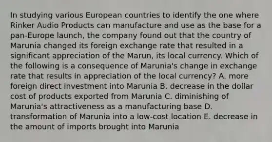 In studying various European countries to identify the one where Rinker Audio Products can manufacture and use as the base for a pan-Europe launch, the company found out that the country of Marunia changed its foreign exchange rate that resulted in a significant appreciation of the Marun, its local currency. Which of the following is a consequence of Marunia's change in exchange rate that results in appreciation of the local currency? A. more foreign direct investment into Marunia B. decrease in the dollar cost of products exported from Marunia C. diminishing of Marunia's attractiveness as a manufacturing base D. transformation of Marunia into a low-cost location E. decrease in the amount of imports brought into Marunia