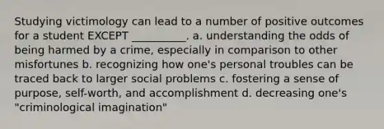 Studying victimology can lead to a number of positive outcomes for a student EXCEPT __________. a. understanding the odds of being harmed by a crime, especially in comparison to other misfortunes b. recognizing how one's personal troubles can be traced back to larger social problems c. fostering a sense of purpose, self-worth, and accomplishment d. decreasing one's "criminological imagination"