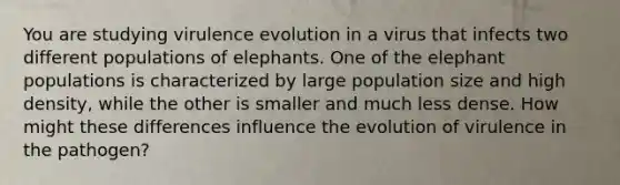 You are studying virulence evolution in a virus that infects two different populations of elephants. One of the elephant populations is characterized by large population size and high density, while the other is smaller and much less dense. How might these differences influence the evolution of virulence in the pathogen?