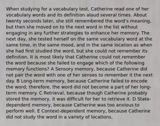 When studying for a vocabulary test, Catherine read one of her vocabulary words and its definition aloud several times. About twenty seconds later, she still remembered the word's meaning, but then she moved on to the next word in the list without engaging in any further strategies to enhance her memory. The next day, she tested herself on the same vocabulary word at the same time, in the same mood, and in the same location as when she had first studied the word, but she could not remember its definition. It is most likely that Catherine could not remember the word because she failed to engage which of the following memory functions? A Sensory memory, because Catherine did not pair the word with one of her senses to remember it the next day. B Long-term memory, because Catherine failed to encode the word; therefore, the word did not become a part of her long-term memory. C Retrieval, because though Catherine probably stored the memory, it was difficult for her to retrieve it. D State-dependent memory, because Catherine was too anxious to perform well. E Context-dependent memory, because Catherine did not study the word in a variety of locations.