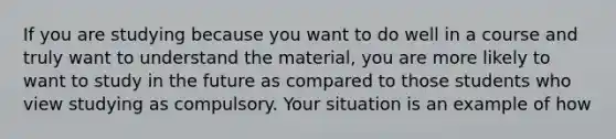 If you are studying because you want to do well in a course and truly want to understand the material, you are more likely to want to study in the future as compared to those students who view studying as compulsory. Your situation is an example of how