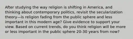 After studying the way religion is shifting in America, and thinking about contemporary politics, revisit the secularization theory—is religion fading from the public sphere and less important in this modern age? Give evidence to support your view. Based on current trends, do you think religion will be more or less important in the public sphere 20-30 years from now?