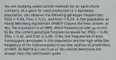 You are studying weed control methods for an agricultural company. At a gene for seed production in a dandelion population, you observe the following genotype frequencies: f(SS) = 0.64, f(Ss) = 0.12, and f(ss) = 0.24. Is this population at Hardy-Weinberg equilibrium (HWE)? Choose the best answer. a) Yes, the population is at HWE. Allele frequencies add up to one. b) No, the correct genotype frequencies would be: f(SS) = 0.49, f(Ss) = 0.42, and f(ss) = 0.09. c) No, the frequencies of both homozygote genotypes in this population are too high while the frequency of the heterozygotes is too low, relative to predictions of HWE. d) Both b & c are true e) You cannot determine the answer from the information given