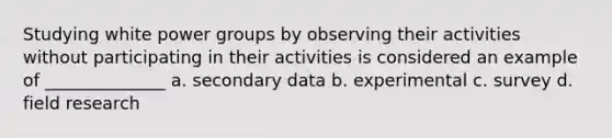 Studying white power groups by observing their activities without participating in their activities is considered an example of ______________ a. secondary data b. experimental c. survey d. field research