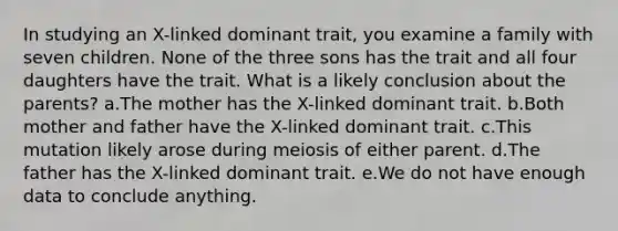 In studying an X-linked dominant trait, you examine a family with seven children. None of the three sons has the trait and all four daughters have the trait. What is a likely conclusion about the parents? a.The mother has the X-linked dominant trait. b.Both mother and father have the X-linked dominant trait. c.This mutation likely arose during meiosis of either parent. d.The father has the X-linked dominant trait. e.We do not have enough data to conclude anything.