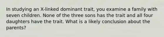 In studying an X-linked dominant trait, you examine a family with seven children. None of the three sons has the trait and all four daughters have the trait. What is a likely conclusion about the parents?