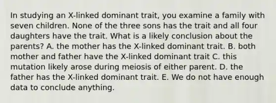 In studying an X-linked dominant trait, you examine a family with seven children. None of the three sons has the trait and all four daughters have the trait. What is a likely conclusion about the parents? A. the mother has the X-linked dominant trait. B. both mother and father have the X-linked dominant trait C. this mutation likely arose during meiosis of either parent. D. the father has the X-linked dominant trait. E. We do not have enough data to conclude anything.