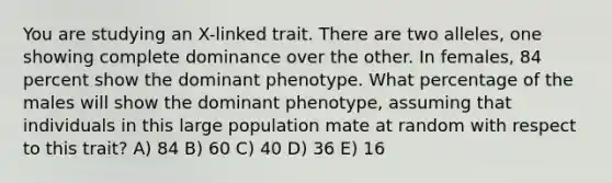 You are studying an X-linked trait. There are two alleles, one showing complete dominance over the other. In females, 84 percent show the dominant phenotype. What percentage of the males will show the dominant phenotype, assuming that individuals in this large population mate at random with respect to this trait? A) 84 B) 60 C) 40 D) 36 E) 16