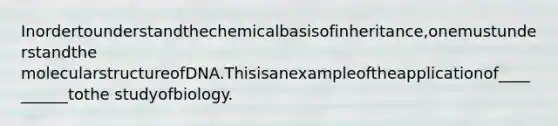 Inordertounderstandthechemicalbasisofinheritance,onemustunderstandthe molecularstructureofDNA.Thisisanexampleoftheapplicationof__________tothe studyofbiology.