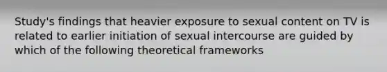 Study's findings that heavier exposure to sexual content on TV is related to earlier initiation of sexual intercourse are guided by which of the following theoretical frameworks