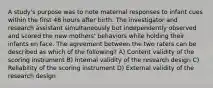 A study's purpose was to note maternal responses to infant cues within the first 48 hours after birth. The investigator and research assistant simultaneously but independently observed and scored the new mothers' behaviors while holding their infants en face. The agreement between the two raters can be described as which of the following? A) Content validity of the scoring instrument B) Internal validity of the research design C) Reliability of the scoring instrument D) External validity of the research design