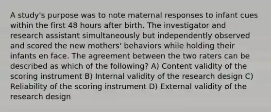 A study's purpose was to note maternal responses to infant cues within the first 48 hours after birth. The investigator and research assistant simultaneously but independently observed and scored the new mothers' behaviors while holding their infants en face. The agreement between the two raters can be described as which of the following? A) Content validity of the scoring instrument B) Internal validity of the research design C) Reliability of the scoring instrument D) External validity of the research design