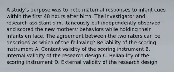 A study's purpose was to note maternal responses to infant cues within the first 48 hours after birth. The investigator and research assistant simultaneously but independently observed and scored the new mothers' behaviors while holding their infants en face. The agreement between the two raters can be described as which of the following? Reliability of the scoring instrument A. Content validity of the scoring instrument B. Internal validity of the research design C. Reliability of the scoring instrument D. External validity of the research design