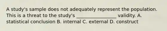 A study's sample does not adequately represent the population. This is a threat to the study's _________________ validity. A. statistical conclusion B. internal C. external D. construct