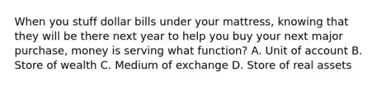 When you stuff dollar bills under your mattress, knowing that they will be there next year to help you buy your next major purchase, money is serving what function? A. Unit of account B. Store of wealth C. Medium of exchange D. Store of real assets