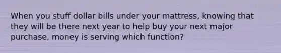 When you stuff dollar bills under your mattress, knowing that they will be there next year to help buy your next major purchase, money is serving which function?