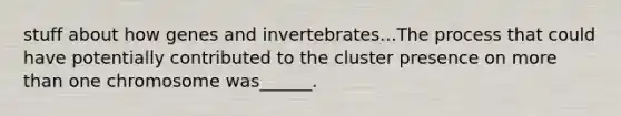 stuff about how genes and invertebrates...The process that could have potentially contributed to the cluster presence on more than one chromosome was______.