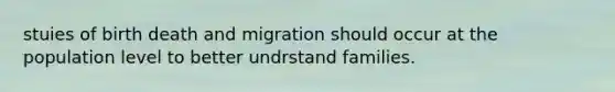 stuies of birth death and migration should occur at the population level to better undrstand families.