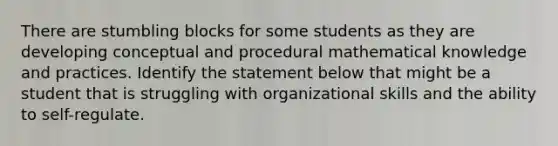 There are stumbling blocks for some students as they are developing conceptual and procedural mathematical knowledge and practices. Identify the statement below that might be a student that is struggling with organizational skills and the ability to self-regulate.