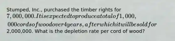 Stumped, Inc., purchased the timber rights for 7,000,000. It is expected to produce a total of 1,000,000 cords of wood over 4 years, after which it will be sold for2,000,000. What is the depletion rate per cord of wood?