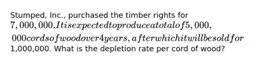 Stumped, Inc., purchased the timber rights for 7,000,000. It is expected to produce a total of 5,000,000 cords of wood over 4 years, after which it will be sold for1,000,000. What is the depletion rate per cord of wood?