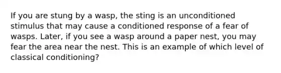 If you are stung by a wasp, the sting is an unconditioned stimulus that may cause a conditioned response of a fear of wasps. Later, if you see a wasp around a paper nest, you may fear the area near the nest. This is an example of which level of <a href='https://www.questionai.com/knowledge/kI6awfNO2B-classical-conditioning' class='anchor-knowledge'>classical conditioning</a>?