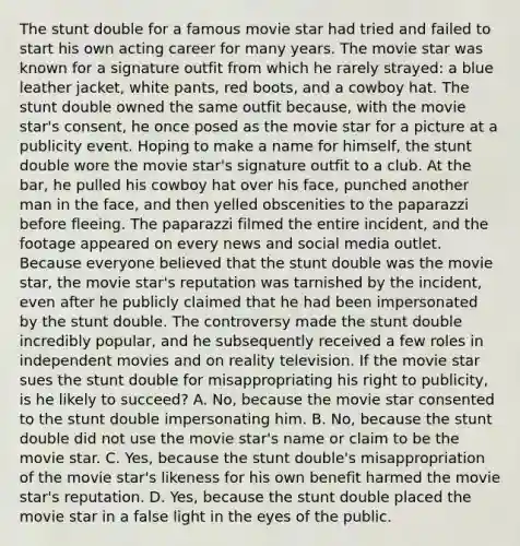 The stunt double for a famous movie star had tried and failed to start his own acting career for many years. The movie star was known for a signature outfit from which he rarely strayed: a blue leather jacket, white pants, red boots, and a cowboy hat. The stunt double owned the same outfit because, with the movie star's consent, he once posed as the movie star for a picture at a publicity event. Hoping to make a name for himself, the stunt double wore the movie star's signature outfit to a club. At the bar, he pulled his cowboy hat over his face, punched another man in the face, and then yelled obscenities to the paparazzi before fleeing. The paparazzi filmed the entire incident, and the footage appeared on every news and social media outlet. Because everyone believed that the stunt double was the movie star, the movie star's reputation was tarnished by the incident, even after he publicly claimed that he had been impersonated by the stunt double. The controversy made the stunt double incredibly popular, and he subsequently received a few roles in independent movies and on reality television. If the movie star sues the stunt double for misappropriating his right to publicity, is he likely to succeed? A. No, because the movie star consented to the stunt double impersonating him. B. No, because the stunt double did not use the movie star's name or claim to be the movie star. C. Yes, because the stunt double's misappropriation of the movie star's likeness for his own benefit harmed the movie star's reputation. D. Yes, because the stunt double placed the movie star in a false light in the eyes of the public.