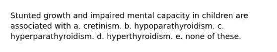 Stunted growth and impaired mental capacity in children are associated with a. cretinism. b. hypoparathyroidism. c. hyperparathyroidism. d. hyperthyroidism. e. none of these.