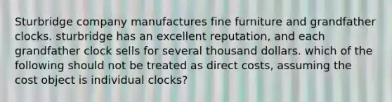 Sturbridge company manufactures fine furniture and grandfather clocks. sturbridge has an excellent reputation, and each grandfather clock sells for several thousand dollars. which of the following should not be treated as direct costs, assuming the cost object is individual clocks?