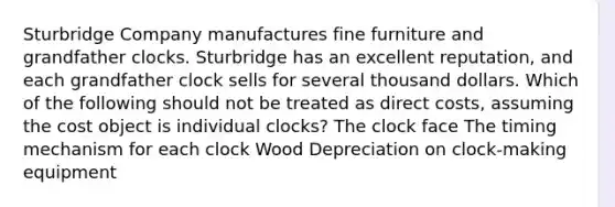 Sturbridge Company manufactures fine furniture and grandfather clocks. Sturbridge has an excellent reputation, and each grandfather clock sells for several thousand dollars. Which of the following should not be treated as direct costs, assuming the cost object is individual clocks? The clock face The timing mechanism for each clock Wood Depreciation on clock-making equipment