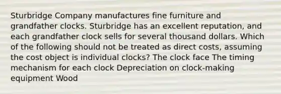 Sturbridge Company manufactures fine furniture and grandfather clocks. Sturbridge has an excellent reputation, and each grandfather clock sells for several thousand dollars. Which of the following should not be treated as direct costs, assuming the cost object is individual clocks? The clock face The timing mechanism for each clock Depreciation on clock-making equipment Wood