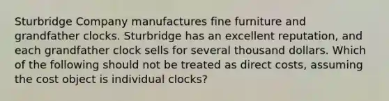 Sturbridge Company manufactures fine furniture and grandfather clocks. Sturbridge has an excellent reputation, and each grandfather clock sells for several thousand dollars. Which of the following should not be treated as direct costs, assuming the cost object is individual clocks?