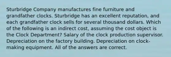 Sturbridge Company manufactures fine furniture and grandfather clocks. Sturbridge has an excellent reputation, and each grandfather clock sells for several thousand dollars. Which of the following is an indirect cost, assuming the cost object is the Clock Department? Salary of the clock production supervisor. Depreciation on the factory building. Depreciation on clock-making equipment. All of the answers are correct.