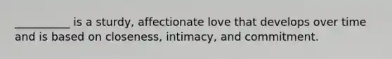 __________ is a sturdy, affectionate love that develops over time and is based on closeness, intimacy, and commitment.