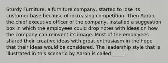 Sturdy Furniture, a furniture company, started to lose its customer base because of increasing competition. Then Aaron, the chief executive officer of the company, installed a suggestion box in which the employees could drop notes with ideas on how the company can reinvent its image. Most of the employees shared their creative ideas with great enthusiasm in the hope that their ideas would be considered. The leadership style that is illustrated in this scenario by Aaron is called _____.