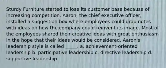 Sturdy Furniture started to lose its customer base because of increasing competition. Aaron, the chief executive officer, installed a suggestion box where employees could drop notes with ideas on how the company could reinvent its image. Most of the employees shared their creative ideas with great enthusiasm in the hope that their ideas would be considered. Aaron's leadership style is called _____. a. achievement-oriented leadership b. participative leadership c. directive leadership d. supportive leadership