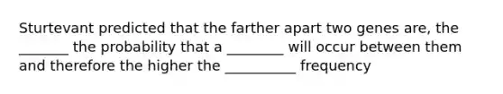 Sturtevant predicted that the farther apart two genes are, the _______ the probability that a ________ will occur between them and therefore the higher the __________ frequency