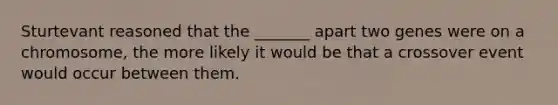 Sturtevant reasoned that the _______ apart two genes were on a chromosome, the more likely it would be that a crossover event would occur between them.