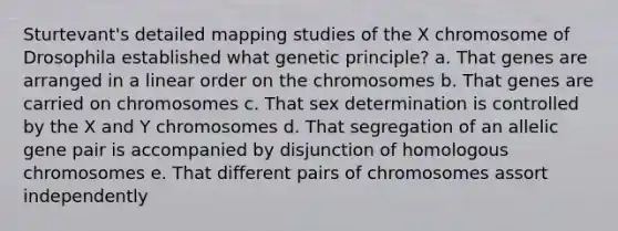 Sturtevant's detailed mapping studies of the X chromosome of Drosophila established what genetic principle? a. That genes are arranged in a linear order on the chromosomes b. That genes are carried on chromosomes c. That sex determination is controlled by the X and Y chromosomes d. That segregation of an allelic gene pair is accompanied by disjunction of homologous chromosomes e. That different pairs of chromosomes assort independently