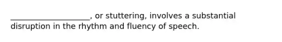 ____________________, or stuttering, involves a substantial disruption in the rhythm and fluency of speech.