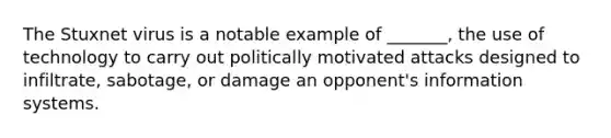The Stuxnet virus is a notable example of _______, the use of technology to carry out politically motivated attacks designed to infiltrate, sabotage, or damage an opponent's information systems.
