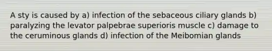 A sty is caused by a) infection of the sebaceous ciliary glands b) paralyzing the levator palpebrae superioris muscle c) damage to the ceruminous glands d) infection of the Meibomian glands