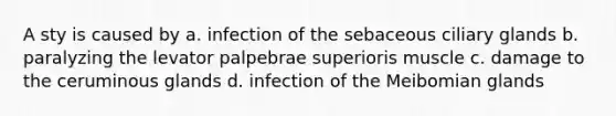 A sty is caused by a. infection of the sebaceous ciliary glands b. paralyzing the levator palpebrae superioris muscle c. damage to the ceruminous glands d. infection of the Meibomian glands