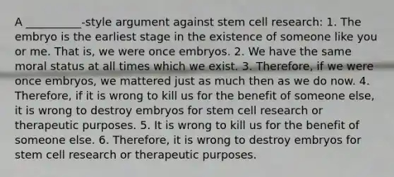 A __________-style argument against stem cell research: 1. The embryo is the earliest stage in the existence of someone like you or me. That is, we were once embryos. 2. We have the same moral status at all times which we exist. 3. Therefore, if we were once embryos, we mattered just as much then as we do now. 4. Therefore, if it is wrong to kill us for the benefit of someone else, it is wrong to destroy embryos for stem cell research or therapeutic purposes. 5. It is wrong to kill us for the benefit of someone else. 6. Therefore, it is wrong to destroy embryos for stem cell research or therapeutic purposes.