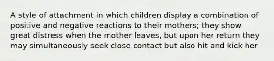 A style of attachment in which children display a combination of positive and negative reactions to their mothers; they show great distress when the mother leaves, but upon her return they may simultaneously seek close contact but also hit and kick her