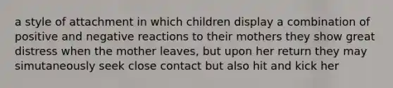 a style of attachment in which children display a combination of positive and negative reactions to their mothers they show great distress when the mother leaves, but upon her return they may simutaneously seek close contact but also hit and kick her